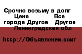 Срочно возьму в долг › Цена ­ 50 000 - Все города Другое » Другое   . Ленинградская обл.